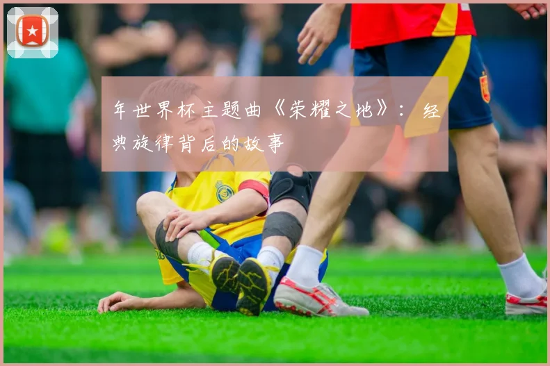 年世界杯主题曲《荣耀之地》:经典旋律背后的故事