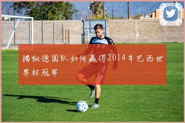 揭秘德国队如何赢得2014年巴西世界杯冠军